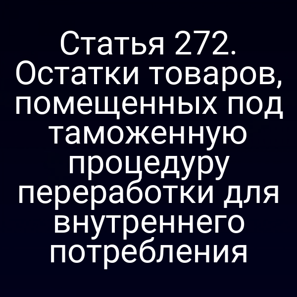 Статья 272. Остатки товаров, помещенных под таможенную процедуру переработки для внутреннего потребления