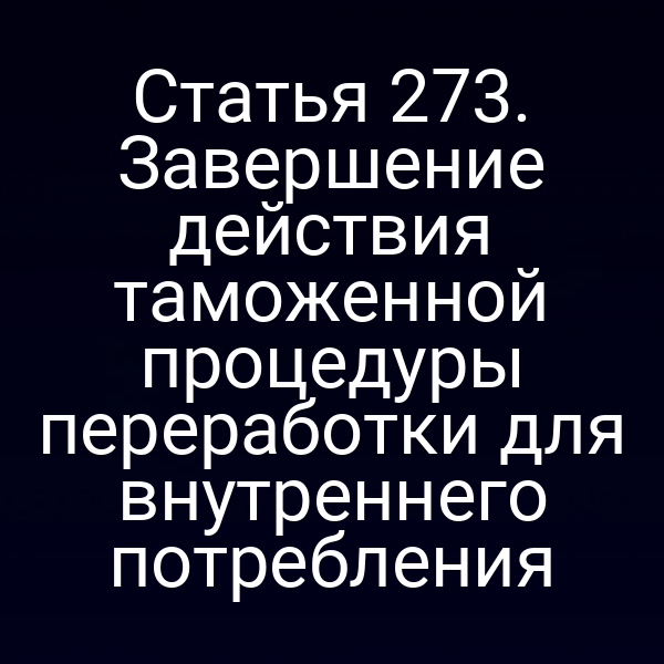 Статья 273. Завершение действия таможенной процедуры переработки для внутреннего потребления