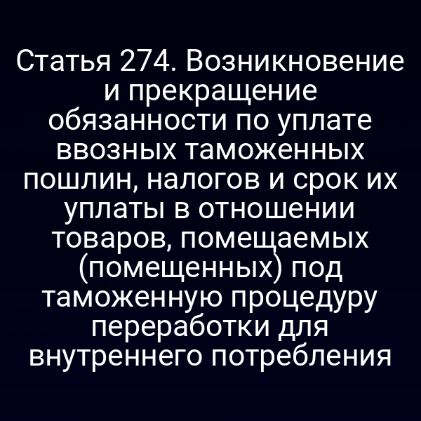 Статья 274. Возникновение и прекращение обязанности по уплате ввозных таможенных пошлин, налогов и срок их уплаты в отношении товаров, помещаемых (помещенных) под таможенную процедуру переработки для внутреннего потребления
