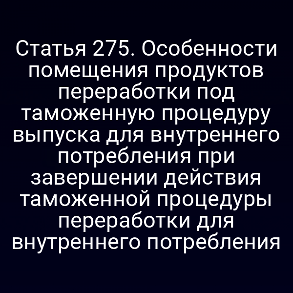 Статья 275. Особенности помещения продуктов переработки под таможенную процедуру выпуска для внутреннего потребления при завершении действия таможенной процедуры переработки для внутреннего потребления