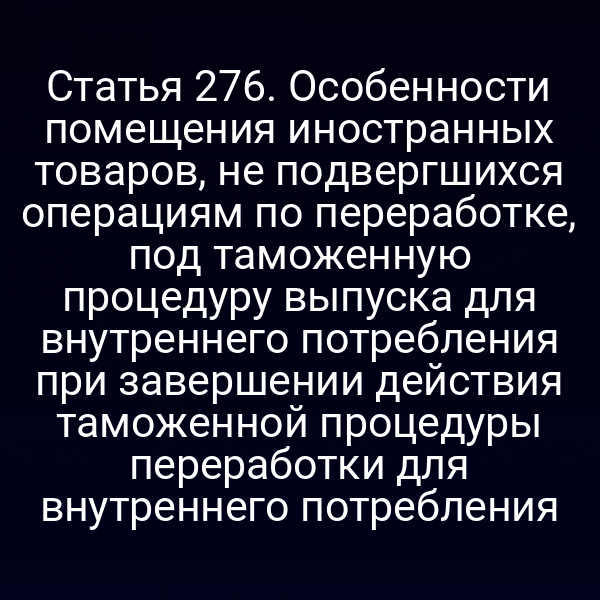 Статья 276. Особенности помещения иностранных товаров, не подвергшихся операциям по переработке, под таможенную процедуру выпуска для внутреннего потребления при завершении действия таможенной процедуры переработки для внутреннего потребления
