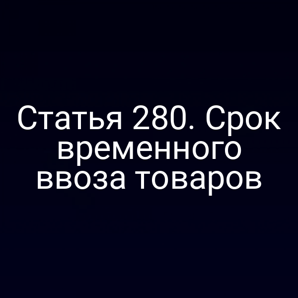 Статья 280. Срок временного ввоза товаров
