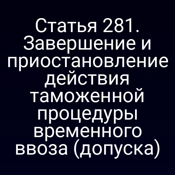 Статья 281. Завершение и приостановление действия таможенной процедуры временного ввоза (допуска)