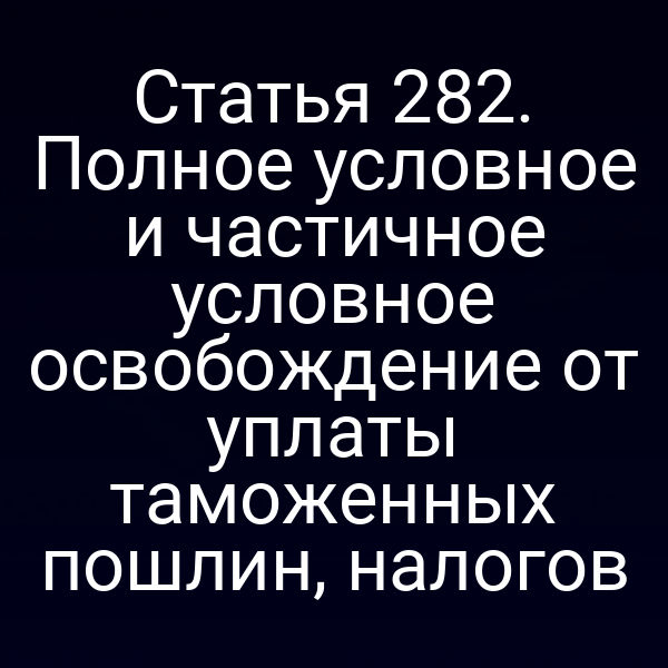 Статья 282. Полное условное и частичное условное освобождение от уплаты таможенных пошлин, налогов