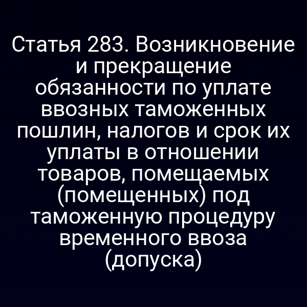 Статья 283. Возникновение и прекращение обязанности по уплате ввозных таможенных пошлин, налогов и срок их уплаты в отношении товаров, помещаемых (помещенных) под таможенную процедуру временного ввоза (допуска)
