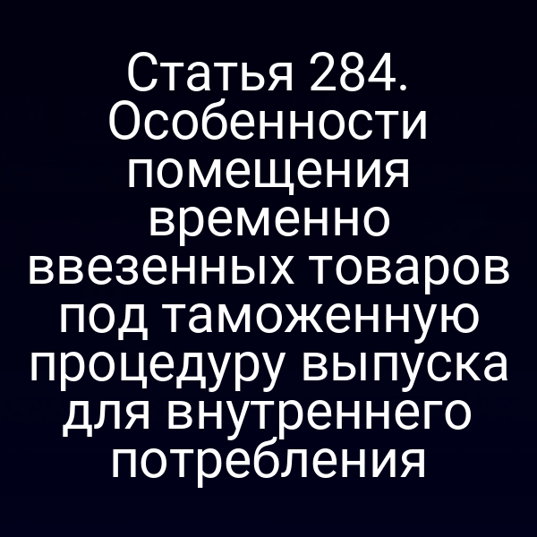 Статья 284. Особенности помещения временно ввезенных товаров под таможенную процедуру выпуска для внутреннего потребления