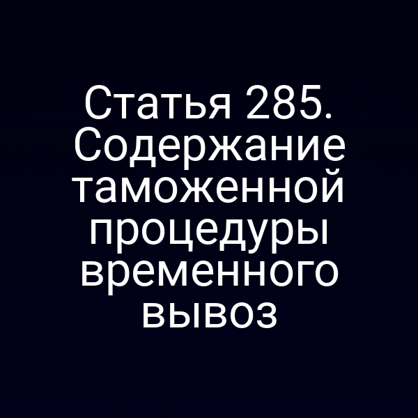 Статья 285. Содержание таможенной процедуры временного вывоз