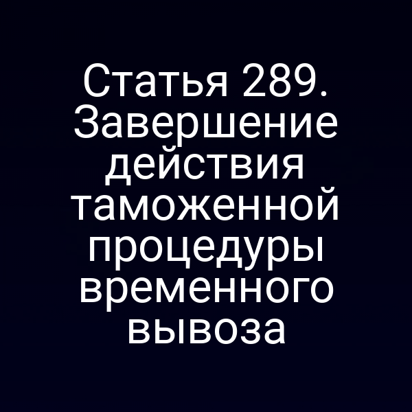Статья 289. Завершение действия таможенной процедуры временного вывоза