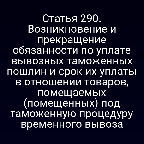 Статья 290. Возникновение и прекращение обязанности по уплате вывозных таможенных пошлин и срок их уплаты в отношении товаров, помещаемых (помещенных) под таможенную процедуру временного вывоза