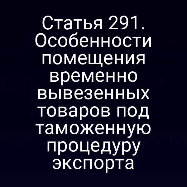 Статья 291. Особенности помещения временно вывезенных товаров под таможенную процедуру экспорта