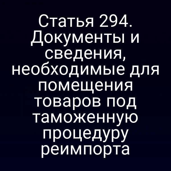 Статья 294. Документы и сведения, необходимые для помещения товаров под таможенную процедуру реимпорта
