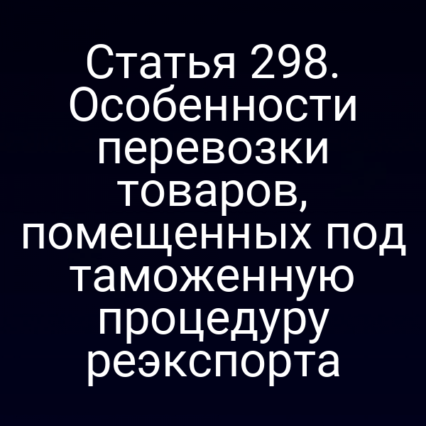 Статья 298. Особенности перевозки товаров, помещенных под таможенную процедуру реэкспорта