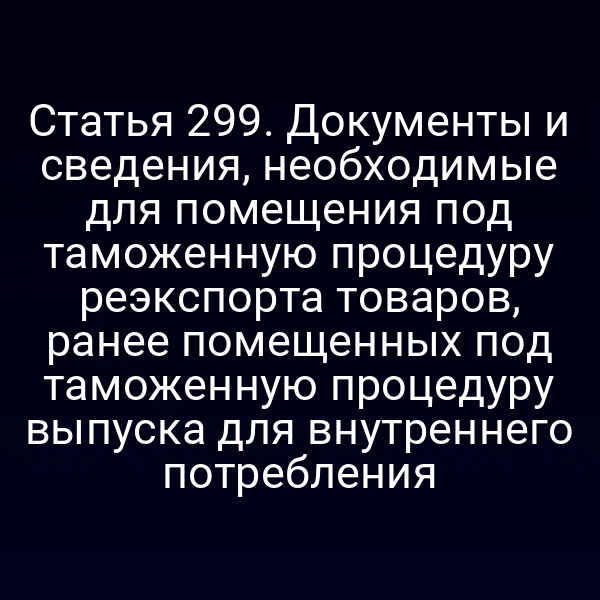 Статья 299. Документы и сведения, необходимые для помещения под таможенную процедуру реэкспорта товаров, ранее помещенных под таможенную процедуру выпуска для внутреннего потребления