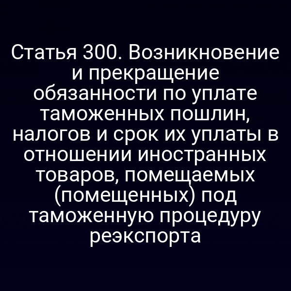 Статья 300. Возникновение и прекращение обязанности по уплате таможенных пошлин, налогов и срок их уплаты в отношении иностранных товаров, помещаемых (помещенных) под таможенную процедуру реэкспорта
