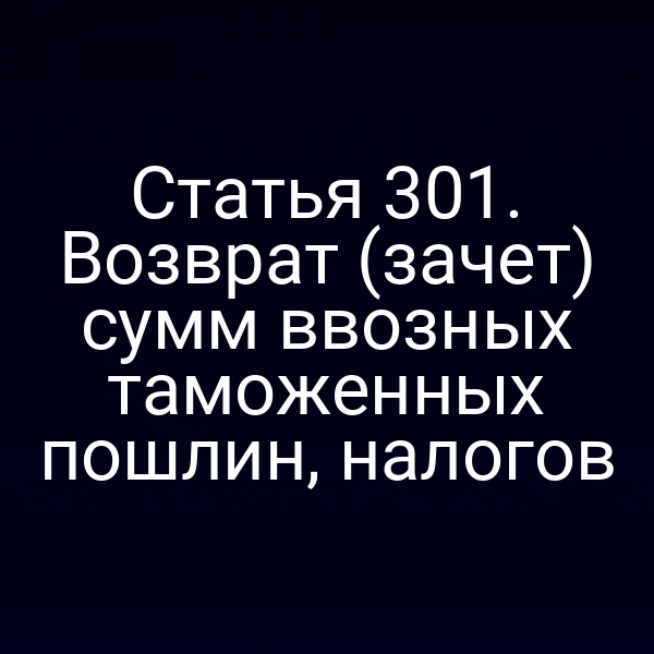 Статья 301. Возврат (зачет) сумм ввозных таможенных пошлин, налогов
