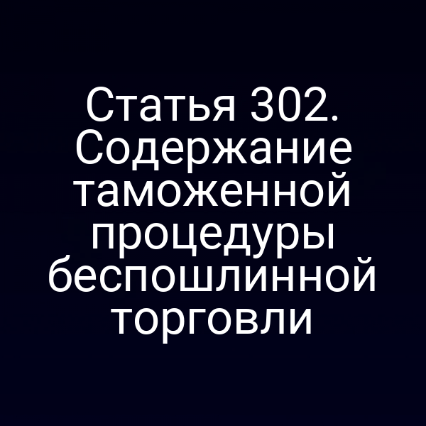 Статья 302. Содержание таможенной процедуры беспошлинной торговли