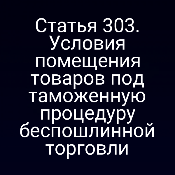 Статья 303. Условия помещения товаров под таможенную процедуру беспошлинной торговли