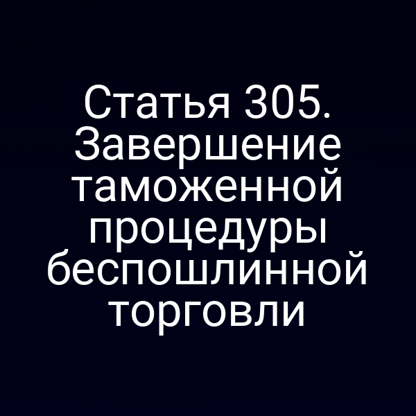 Статья 305. Завершение таможенной процедуры беспошлинной торговли