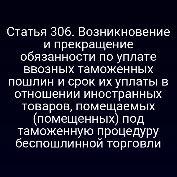 Статья 306. Возникновение и прекращение обязанности по уплате ввозных таможенных пошлин и срок их уплаты в отношении иностранных товаров, помещаемых (помещенных) под таможенную процедуру беспошлинной торговли