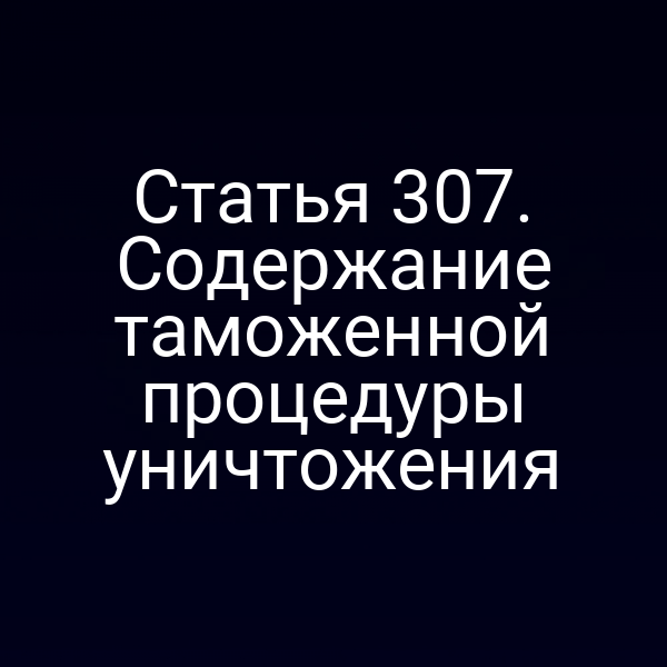 Статья 307. Содержание таможенной процедуры уничтожения