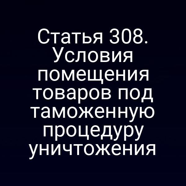 Статья 308. Условия помещения товаров под таможенную процедуру уничтожения