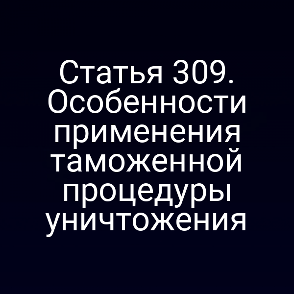 Статья 309. Особенности применения таможенной процедуры уничтожения