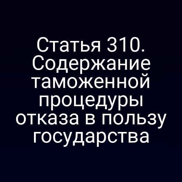 Статья 310. Содержание таможенной процедуры отказа в пользу государства