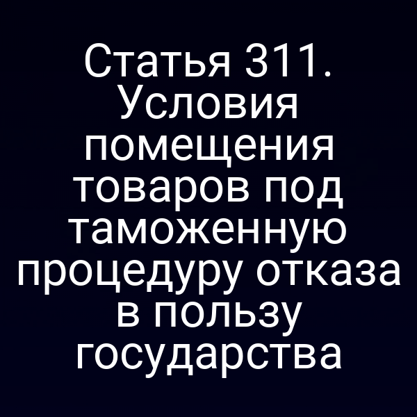 Статья 311. Условия помещения товаров под таможенную процедуру отказа в пользу государства