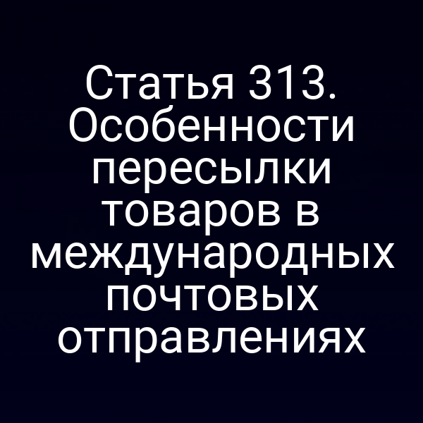 Статья 313. Особенности пересылки товаров в международных почтовых отправлениях