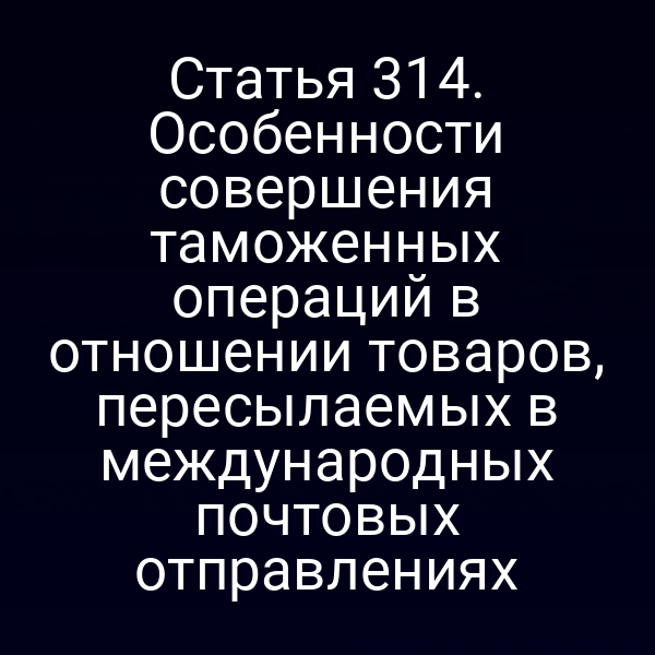 Статья 314. Особенности совершения таможенных операций в отношении товаров, пересылаемых в международных почтовых отправлениях