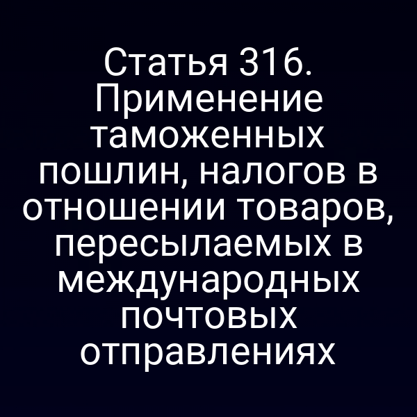 Статья 316. Применение таможенных пошлин, налогов в отношении товаров, пересылаемых в международных почтовых отправлениях