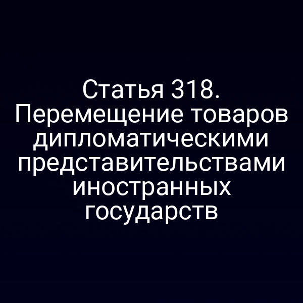 Статья 318. Перемещение товаров дипломатическими представительствами иностранных государств