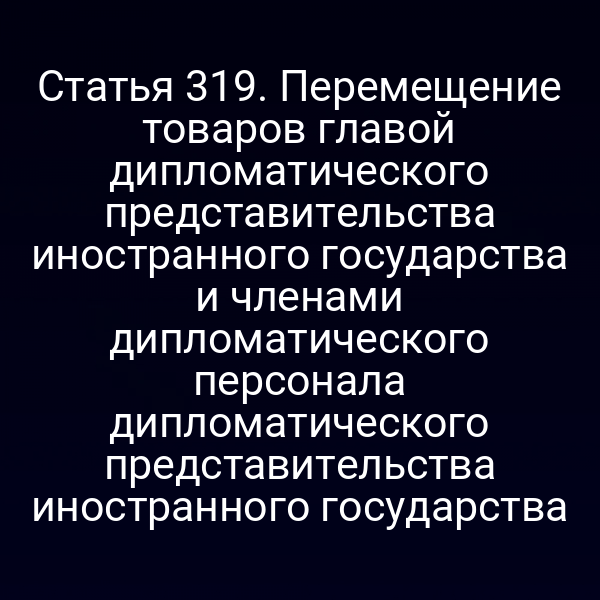 Статья 319. Перемещение товаров главой дипломатического представительства иностранного государства и членами дипломатического персонала дипломатического представительства иностранного государства