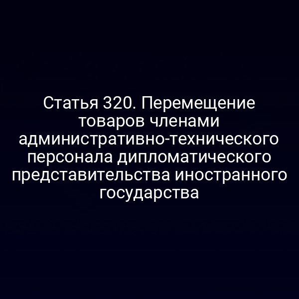 Статья 320. Перемещение товаров членами административно-технического персонала дипломатического представительства иностранного государства