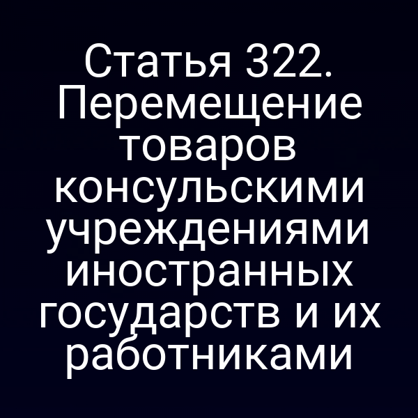 Статья 322. Перемещение товаров консульскими учреждениями иностранных государств и их работниками