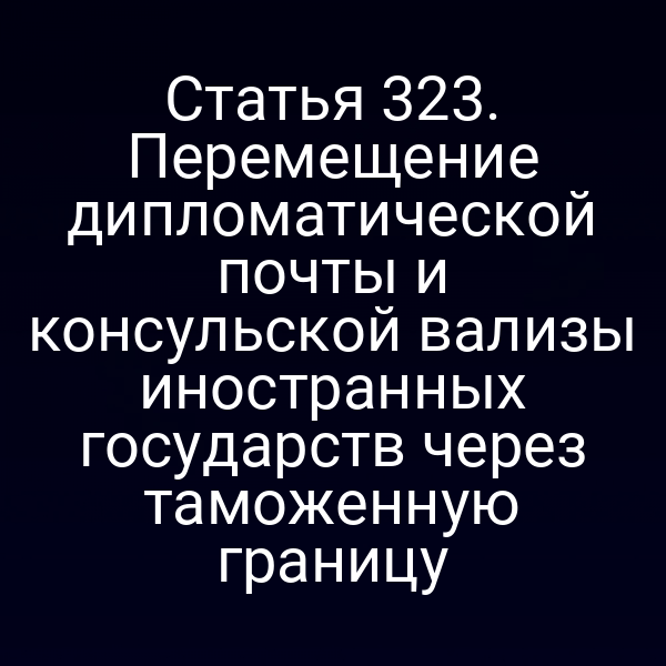 Статья 323. Перемещение дипломатической почты и консульской вализы иностранных государств через таможенную границу