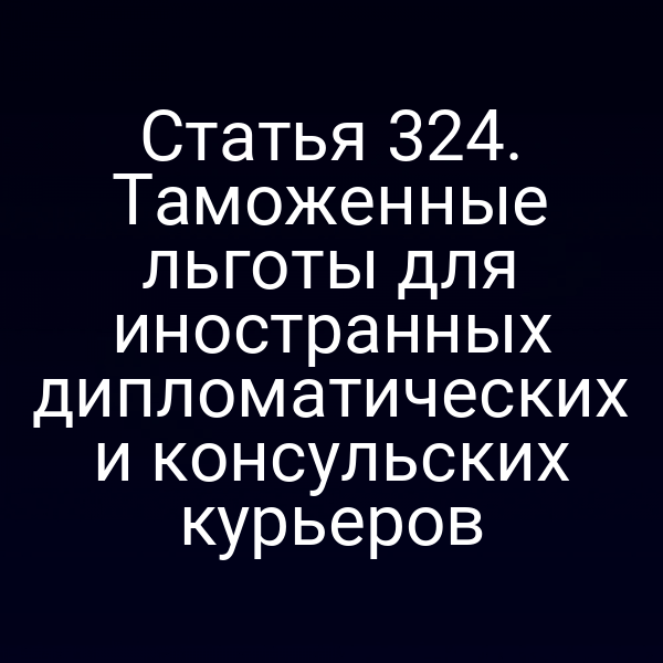 Статья 324. Таможенные льготы для иностранных дипломатических и консульских курьеров