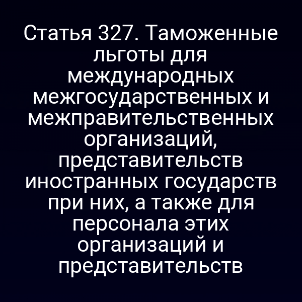Статья 327. Таможенные льготы для международных межгосударственных и межправительственных организаций, представительств иностранных государств при них, а также для персонала этих организаций и представительств