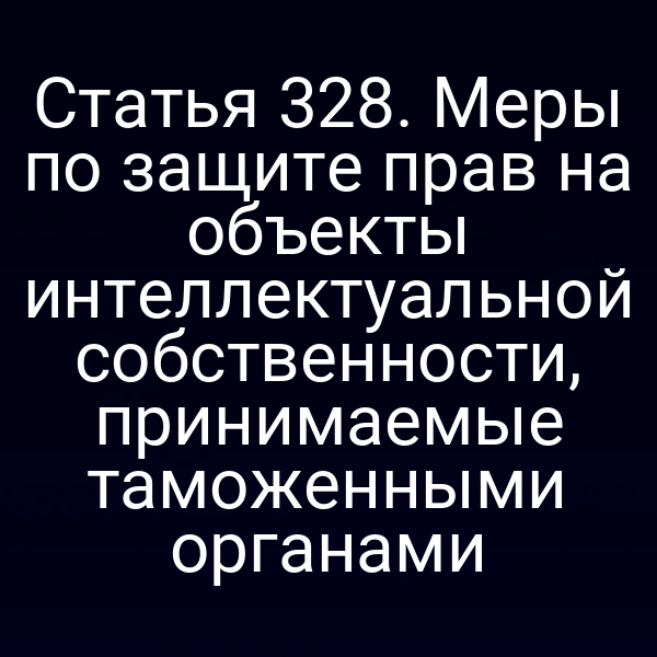 Статья 328. Меры по защите прав на объекты интеллектуальной собственности, принимаемые таможенными органами