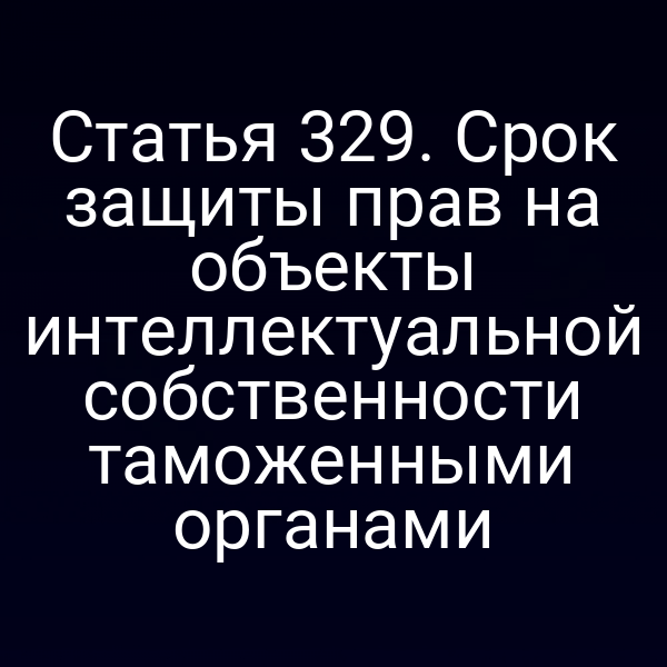 Статья 329. Срок защиты прав на объекты интеллектуальной собственности таможенными органами
