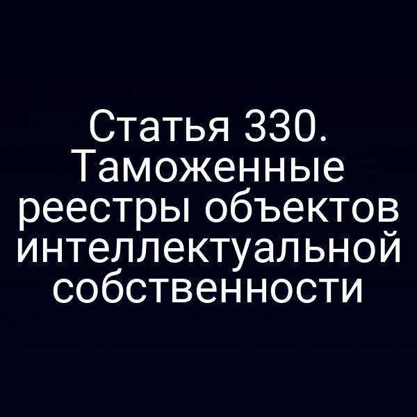 Статья 330. Таможенные реестры объектов интеллектуальной собственности