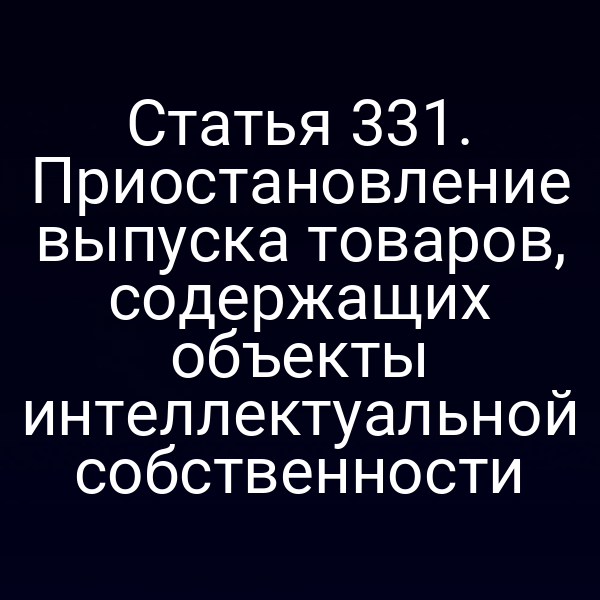 Статья 331. Приостановление выпуска товаров, содержащих объекты интеллектуальной собственности