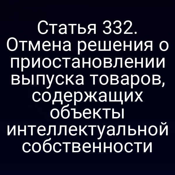 Статья 332. Отмена решения о приостановлении выпуска товаров, содержащих объекты интеллектуальной собственности