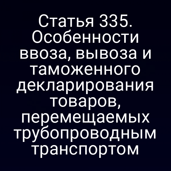 Статья 335. Особенности ввоза, вывоза и таможенного декларирования товаров, перемещаемых трубопроводным транспортом