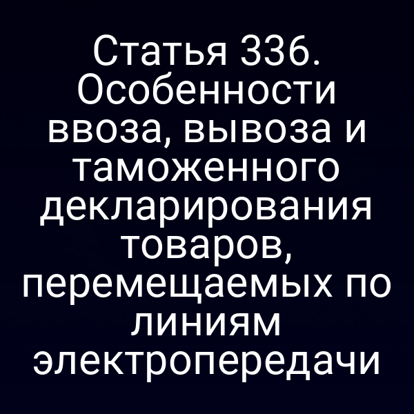 Статья 336. Особенности ввоза, вывоза и таможенного декларирования товаров, перемещаемых по линиям электропередачи
