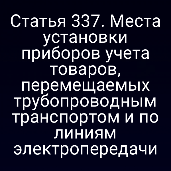 Статья 337. Места установки приборов учета товаров, перемещаемых трубопроводным транспортом и по линиям электропередачи