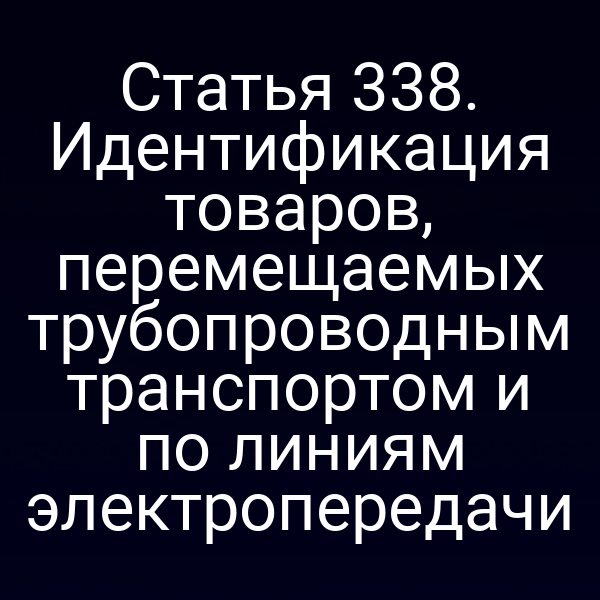 Статья 338. Идентификация товаров, перемещаемых трубопроводным транспортом и по линиям электропередачи