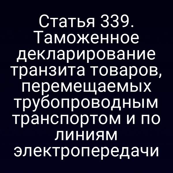 Статья 339. Таможенное декларирование транзита товаров, перемещаемых трубопроводным транспортом и по линиям электропередачи