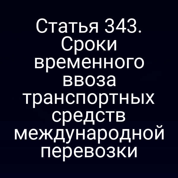 Статья 343. Сроки временного ввоза транспортных средств международной перевозки