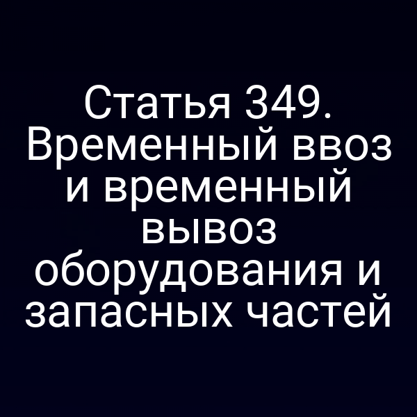 Статья 349. Временный ввоз и временный вывоз оборудования и запасных частей